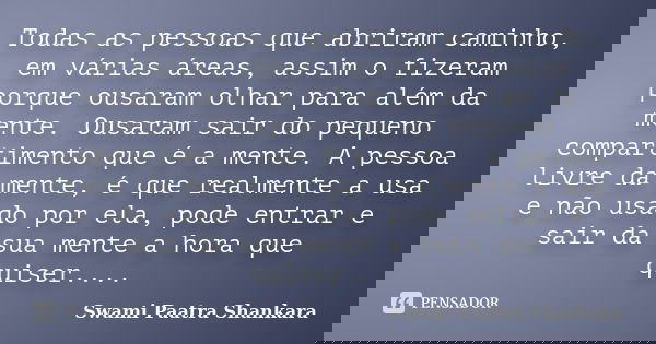 Todas as pessoas que abriram caminho, em várias áreas, assim o fizeram porque ousaram olhar para além da mente. Ousaram sair do pequeno compartimento que é a me... Frase de Swami Paatra Shankara.