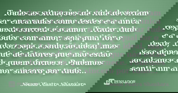 Todas as situações da vida deveriam ser encaradas como testes e a única resposta correta é o amor. Tratar tudo e a todos com amor, seja qual for o teste, talvez... Frase de Swami Paatra Shankara.