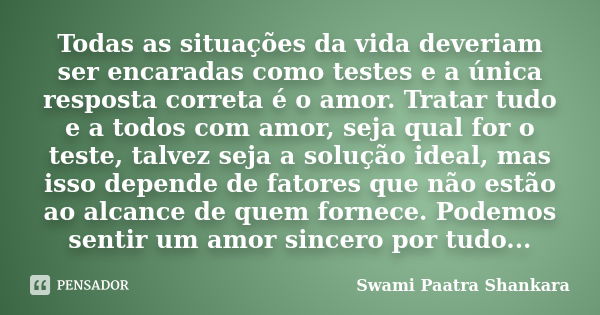 Todas as situações da vida deveriam ser encaradas como testes e a única resposta correta é o amor. Tratar tudo e a todos com amor, seja qual for o teste, talvez... Frase de Swami Paatra Shankara.