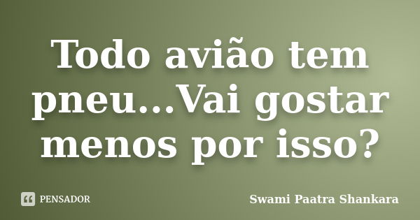 Todo avião tem pneu...Vai gostar menos por isso?... Frase de Swami Paatra Shankara.