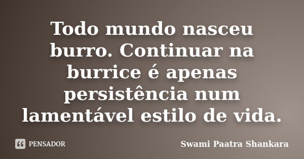 Todo mundo nasceu burro. Continuar na burrice é apenas persistência num lamentável estilo de vida.... Frase de Swami Paatra Shankara.