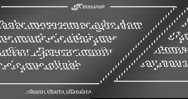 Todos merecemos algo bom. O que muda é a ideia que temos disso. Esperar muito ou pouco é o que divide.... Frase de Swami Paatra Shankara.