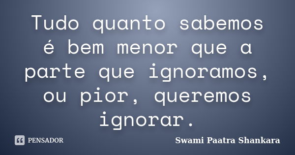 Tudo quanto sabemos é bem menor que a parte que ignoramos, ou pior, queremos ignorar.... Frase de Swami Paatra Shankara.