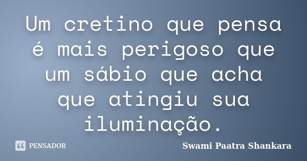 Um cretino que pensa é mais perigoso que um sábio que acha que atingiu sua iluminação.... Frase de Swami Paatra Shankara.