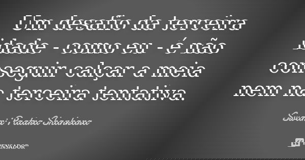 Um desafio da terceira idade - como eu - é não conseguir calçar a meia nem na terceira tentativa.... Frase de Swami Paatra Shankara.