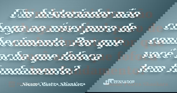 Um historiador não chega ao nível puro de conhecimento. Por que você acha que fofoca tem fundamento?... Frase de Swami Paatra Shankara.