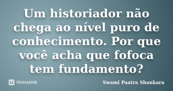 Um historiador não chega ao nível puro de conhecimento. Por que você acha que fofoca tem fundamento?... Frase de Swami Paatra Shankara.