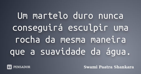 Um martelo duro nunca conseguirá esculpir uma rocha da mesma maneira que a suavidade da água.... Frase de Swami Paatra Shankara.