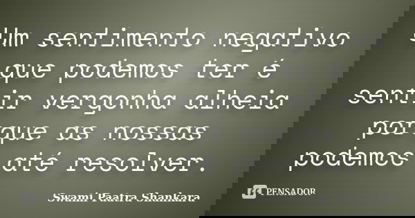 Um sentimento negativo que podemos ter é sentir vergonha alheia porque as nossas podemos até resolver.... Frase de Swami Paatra Shankara.