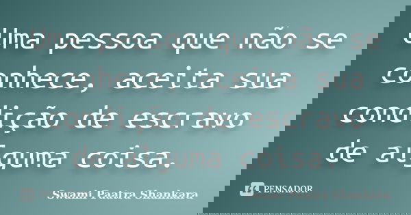 Uma pessoa que não se conhece, aceita sua condição de escravo de alguma coisa.... Frase de Swami Paatra Shankara.