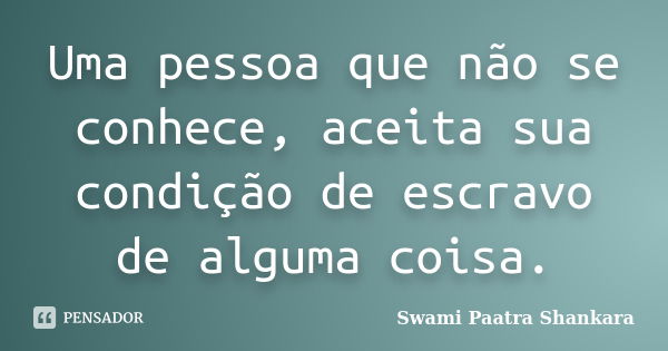 Uma pessoa que não se conhece, aceita sua condição de escravo de alguma coisa.... Frase de Swami Paatra Shankara.