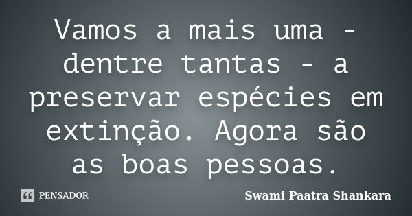 Vamos a mais uma - dentre tantas - a preservar espécies em extinção. Agora são as boas pessoas.... Frase de Swami Paatra Shankara.