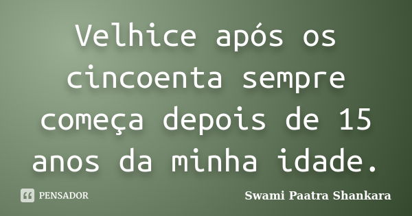 Velhice após os cincoenta sempre começa depois de 15 anos da minha idade.... Frase de Swami Paatra Shankara.