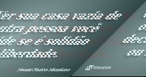 Ver sua casa vazia de outra pessoa você decide se é solidão ou liberdade.... Frase de Swami Paatra Shankara.