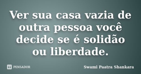 Ver sua casa vazia de outra pessoa você decide se é solidão ou liberdade.... Frase de Swami Paatra Shankara.