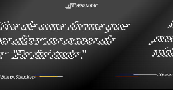 Viva de uma forma que possa dizer no ocaso da vida: "Eu fui tudo".... Frase de Swami Paatra Shankara.