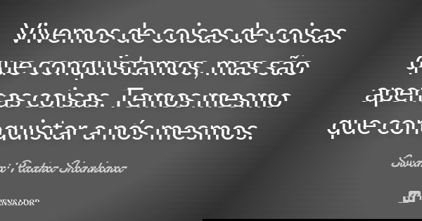 Vivemos de coisas de coisas que conquistamos, mas são apenas coisas. Temos mesmo que conquistar a nós mesmos.... Frase de Swami Paatra Shankara.