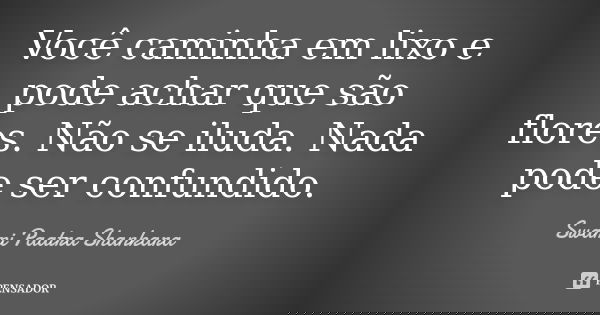 Você caminha em lixo e pode achar que são flores. Não se iluda. Nada pode ser confundido.... Frase de Swami Paatra Shankara.