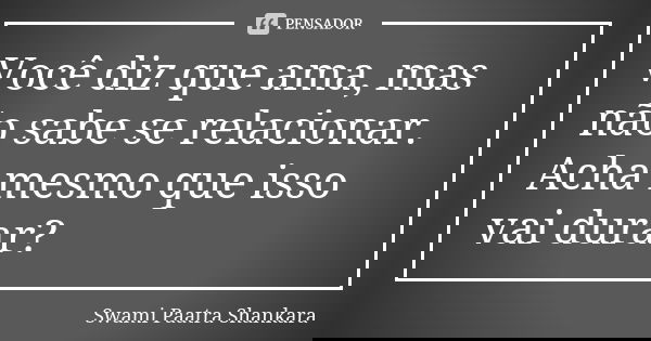 Você diz que ama, mas não sabe se relacionar. Acha mesmo que isso vai durar?... Frase de Swami Paatra Shankara.
