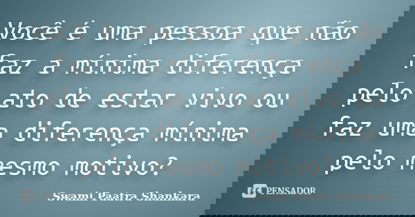 Você é uma pessoa que não faz a mínima diferença pelo ato de estar vivo ou faz uma diferença mínima pelo mesmo motivo?... Frase de Swami Paatra Shankara.