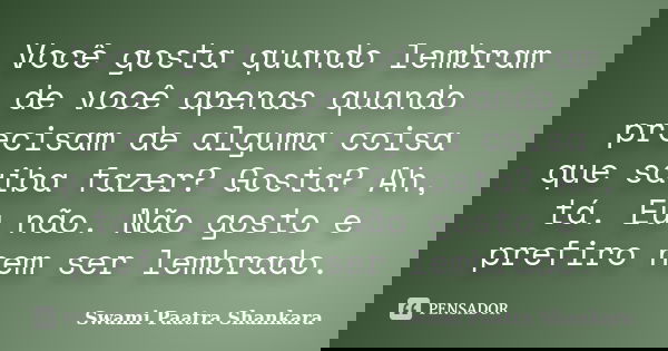 Você gosta quando lembram de você apenas quando precisam de alguma coisa que saiba fazer? Gosta? Ah, tá. Eu não. Não gosto e prefiro nem ser lembrado.... Frase de Swami Paatra Shankara.