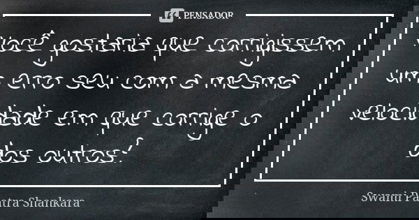 Você gostaria que corrigissem um erro seu com a mesma velocidade em que corrige o dos outros?... Frase de Swami Paatra Shankara.