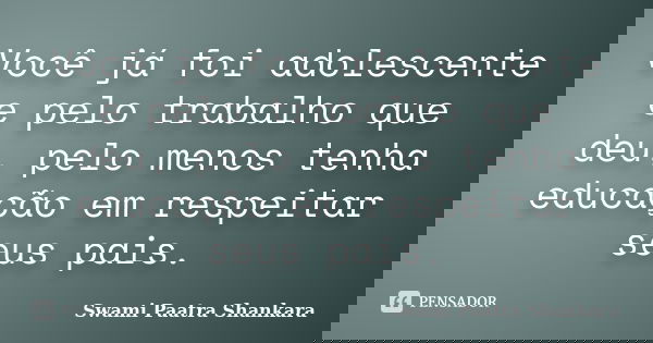 Você já foi adolescente e pelo trabalho que deu, pelo menos tenha educação em respeitar seus pais.... Frase de Swami Paatra Shankara.