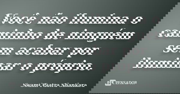 Você não ilumina o caminho de ninguém sem acabar por iluminar o próprio.... Frase de Swami Paatra Shankara.