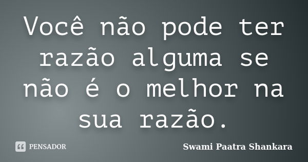 Você não pode ter razão alguma se não é o melhor na sua razão.... Frase de Swami Paatra Shankara.