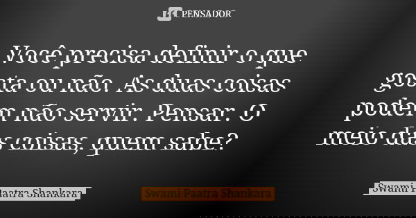 Você precisa definir o que gosta ou não. As duas coisas podem não servir. Pensar. O meio das coisas, quem sabe?... Frase de Swami Paatra Shankara.