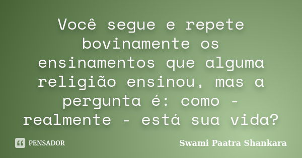 Você segue e repete bovinamente os ensinamentos que alguma religião ensinou, mas a pergunta é: como - realmente - está sua vida?... Frase de Swami Paatra Shankara.