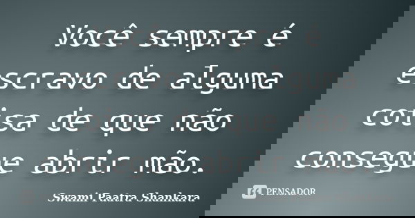 Você sempre é escravo de alguma coisa de que não consegue abrir mão.... Frase de Swami Paatra Shankara.