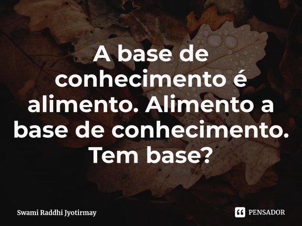 ⁠A base de conhecimento é alimento. Alimento a base de conhecimento. Tem base?... Frase de Swami Raddhi Jyotirmay.