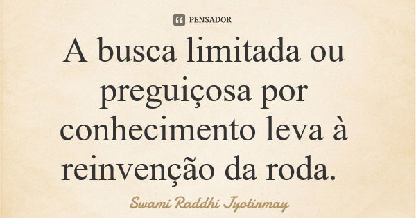 A busca limitada ou preguiçosa por conhecimento leva à reinvenção da roda.... Frase de Swami Raddhi Jyotirmay.