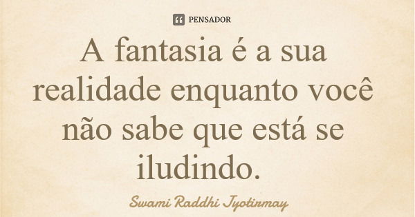 A fantasia é a sua realidade enquanto você não sabe que está se iludindo.... Frase de Swami Raddhi Jyotirmay.