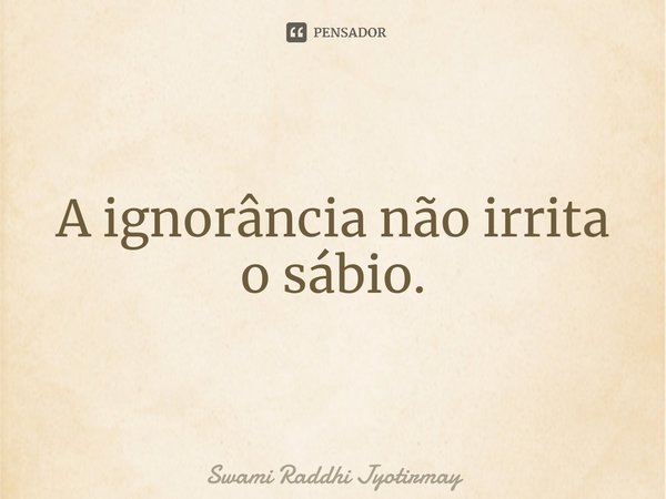 ⁠A ignorância não irrita o sábio.... Frase de Swami Raddhi Jyotirmay.