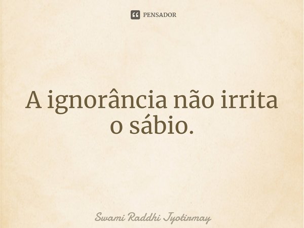 ⁠A ignorância não irrita o sábio.... Frase de Swami Raddhi Jyotirmay.