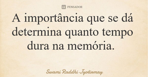 A importância que se dá determina quanto tempo dura na memória.... Frase de Swami Raddhi Jyotirmay.