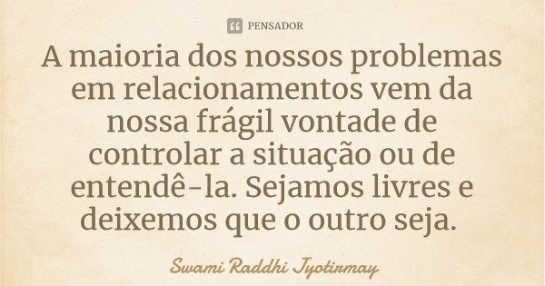 A maioria dos nossos problemas em relacionamentos vem da nossa frágil vontade de controlar a situação ou de entendê-la. Sejamos livres e deixemos que o outro se... Frase de Swami Raddhi Jyotirmay.