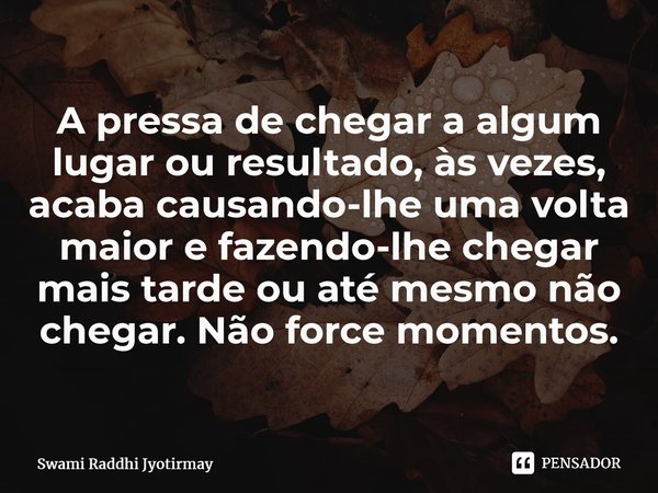 ⁠A pressa de chegar a algum lugar ou resultado, às vezes, acaba causando-lhe uma volta maior e fazendo-lhe chegar mais tarde ou até mesmo não chegar. Não force ... Frase de Swami Raddhi Jyotirmay.