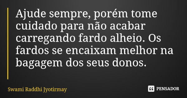 Ajude sempre, porém tome cuidado para não acabar carregando fardo alheio. Os fardos se encaixam melhor na bagagem dos seus donos.... Frase de Swami Raddhi Jyotirmay.