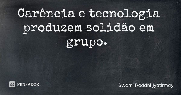 Carência e tecnologia produzem solidão em grupo.... Frase de Swami Raddhi Jyotirmay.