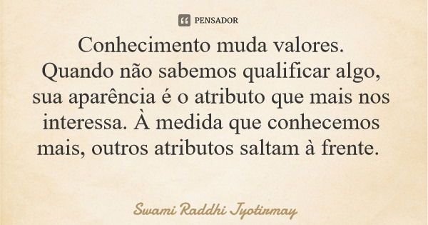 Conhecimento muda valores. Quando não sabemos qualificar algo, sua aparência é o atributo que mais nos interessa. À medida que conhecemos mais, outros atributos... Frase de Swami Raddhi Jyotirmay.