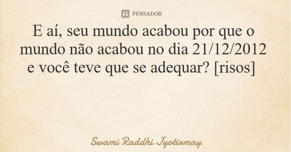 E aí, seu mundo acabou por que o mundo não acabou no dia 21/12/2012 e você teve que se adequar? [risos]... Frase de Swami Raddhi Jyotirmay.