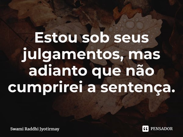 ⁠Estou sob seus julgamentos, mas adianto que não cumprirei a sentença.... Frase de Swami Raddhi Jyotirmay.