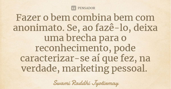 Fazer o bem combina bem com anonimato. Se, ao fazê-lo, deixa uma brecha para o reconhecimento, pode caracterizar-se aí que fez, na verdade, marketing pessoal.... Frase de Swami Raddhi Jyotirmay.