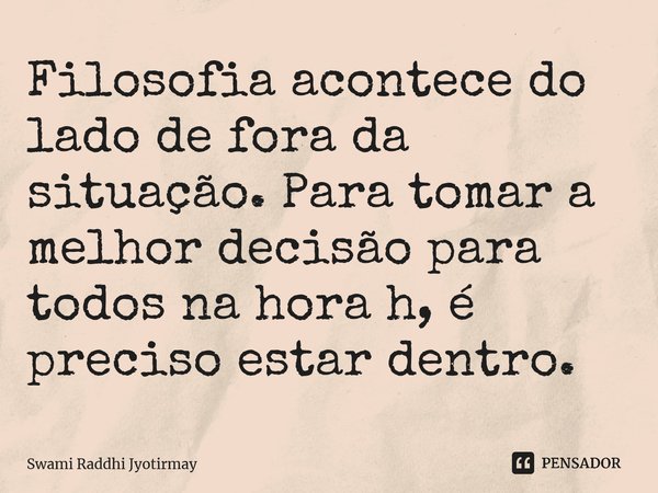 ⁠Filosofia acontece do lado de fora da situação. Para tomar a melhor decisão para todos na hora h, é preciso estar dentro.... Frase de Swami Raddhi Jyotirmay.