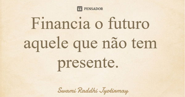 Financia o futuro aquele que não tem presente.... Frase de Swami Raddhi Jyotirmay.