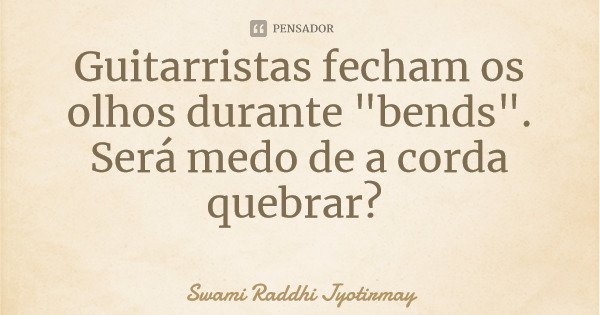 Guitarristas fecham os olhos durante "bends". Será medo de a corda quebrar?... Frase de Swami Raddhi Jyotirmay.