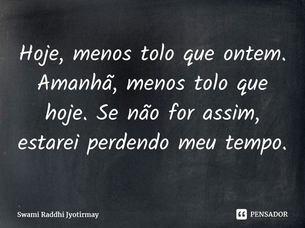 ⁠Hoje, menos tolo que ontem. Amanhã, menos tolo que hoje. Se não for assim, estarei perdendo meu tempo.... Frase de Swami Raddhi Jyotirmay.